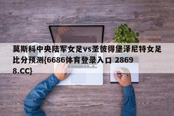 莫斯科中央陆军女足vs圣彼得堡泽尼特女足比分预测{6686体育登录入口 28698.CC}