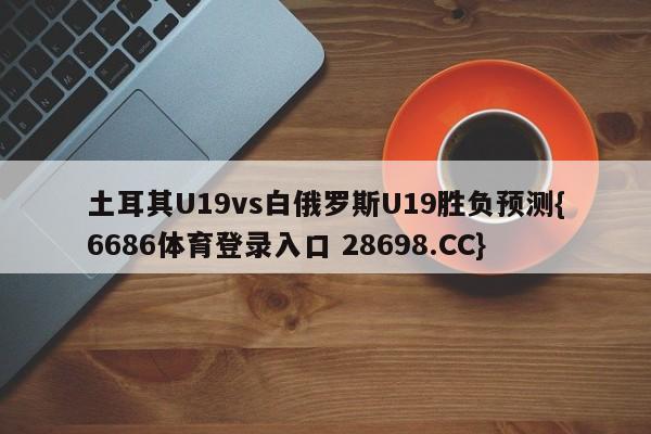 土耳其U19vs白俄罗斯U19胜负预测{6686体育登录入口 28698.CC}
