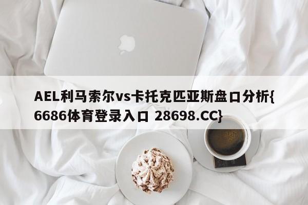 AEL利马索尔vs卡托克匹亚斯盘口分析{6686体育登录入口 28698.CC}
