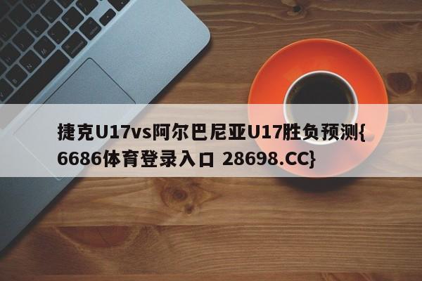 捷克U17vs阿尔巴尼亚U17胜负预测{6686体育登录入口 28698.CC}