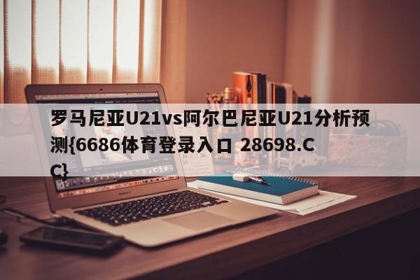 罗马尼亚U21vs阿尔巴尼亚U21分析预测{6686体育登录入口 28698.CC}