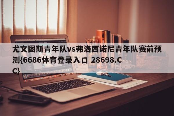 尤文图斯青年队vs弗洛西诺尼青年队赛前预测{6686体育登录入口 28698.CC}
