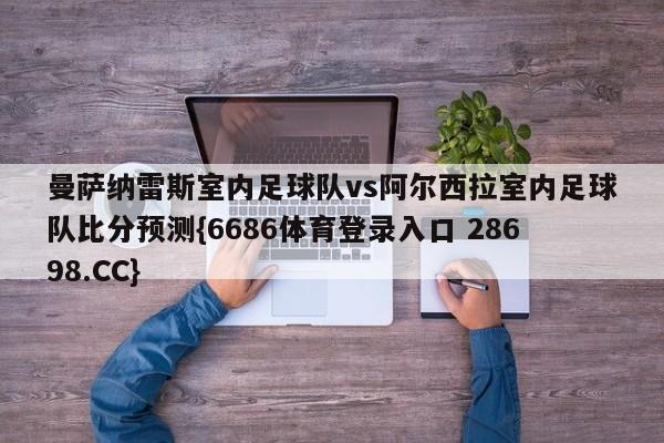 曼萨纳雷斯室内足球队vs阿尔西拉室内足球队比分预测{6686体育登录入口 28698.CC}