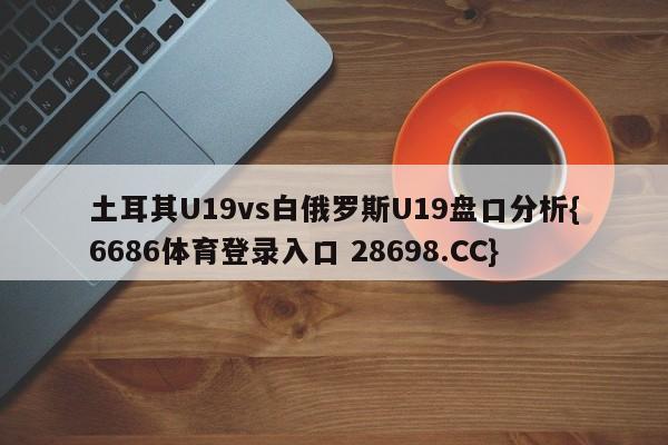 土耳其U19vs白俄罗斯U19盘口分析{6686体育登录入口 28698.CC}