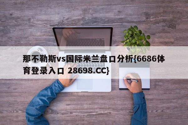 那不勒斯vs国际米兰盘口分析{6686体育登录入口 28698.CC}