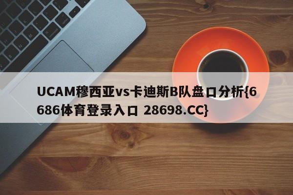 UCAM穆西亚vs卡迪斯B队盘口分析{6686体育登录入口 28698.CC}