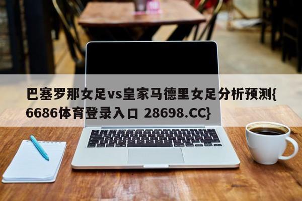 巴塞罗那女足vs皇家马德里女足分析预测{6686体育登录入口 28698.CC}