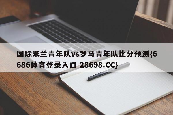 国际米兰青年队vs罗马青年队比分预测{6686体育登录入口 28698.CC}