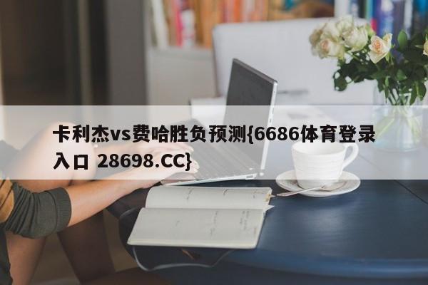 卡利杰vs费哈胜负预测{6686体育登录入口 28698.CC}