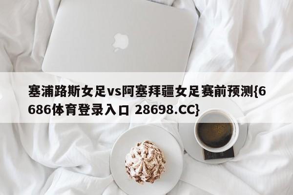 塞浦路斯女足vs阿塞拜疆女足赛前预测{6686体育登录入口 28698.CC}