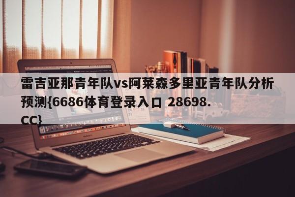 雷吉亚那青年队vs阿莱森多里亚青年队分析预测{6686体育登录入口 28698.CC}