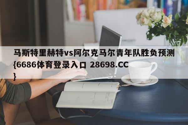马斯特里赫特vs阿尔克马尔青年队胜负预测{6686体育登录入口 28698.CC}