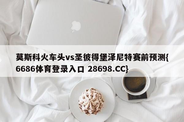 莫斯科火车头vs圣彼得堡泽尼特赛前预测{6686体育登录入口 28698.CC}