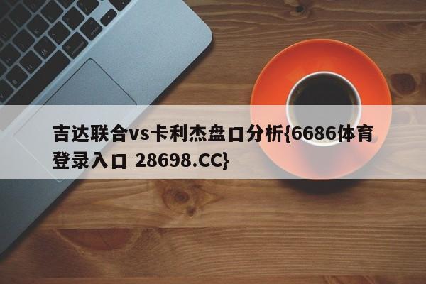 吉达联合vs卡利杰盘口分析{6686体育登录入口 28698.CC}