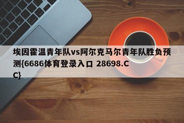 埃因霍温青年队vs阿尔克马尔青年队胜负预测{6686体育登录入口 28698.CC}