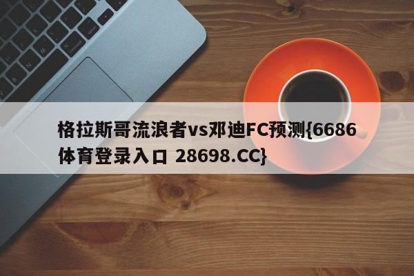 格拉斯哥流浪者vs邓迪FC预测{6686体育登录入口 28698.CC}
