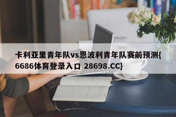卡利亚里青年队vs恩波利青年队赛前预测{6686体育登录入口 28698.CC}