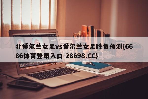 北爱尔兰女足vs爱尔兰女足胜负预测{6686体育登录入口 28698.CC}