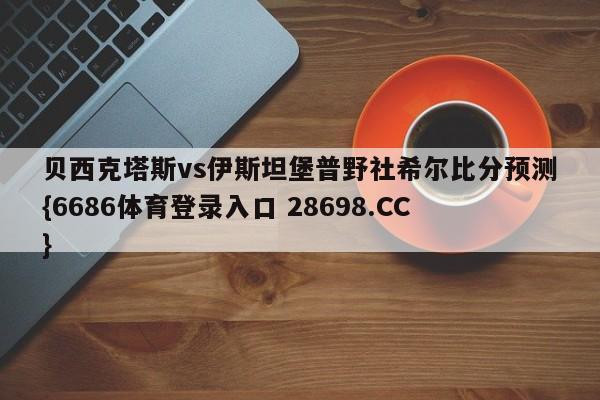 贝西克塔斯vs伊斯坦堡普野社希尔比分预测{6686体育登录入口 28698.CC}