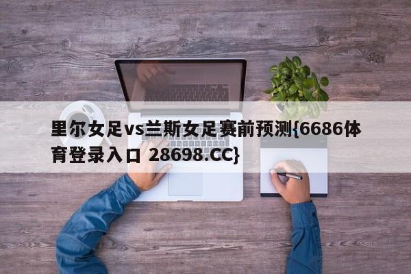 里尔女足vs兰斯女足赛前预测{6686体育登录入口 28698.CC}