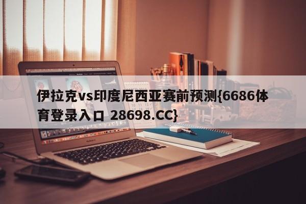 伊拉克vs印度尼西亚赛前预测{6686体育登录入口 28698.CC}