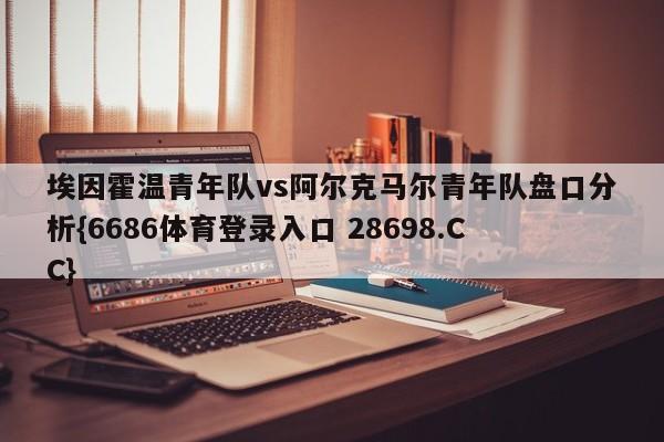埃因霍温青年队vs阿尔克马尔青年队盘口分析{6686体育登录入口 28698.CC}