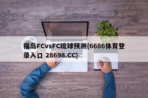 福岛FCvsFC琉球预测{6686体育登录入口 28698.CC}