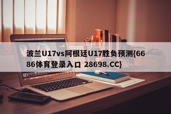 波兰U17vs阿根廷U17胜负预测{6686体育登录入口 28698.CC}
