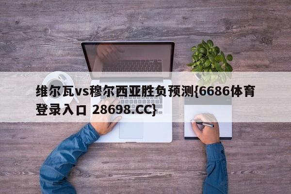维尔瓦vs穆尔西亚胜负预测{6686体育登录入口 28698.CC}