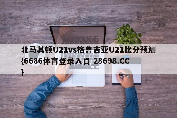 北马其顿U21vs格鲁吉亚U21比分预测{6686体育登录入口 28698.CC}