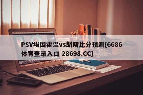 PSV埃因霍温vs朗斯比分预测{6686体育登录入口 28698.CC}