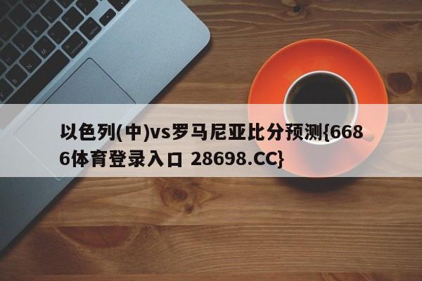 以色列(中)vs罗马尼亚比分预测{6686体育登录入口 28698.CC}