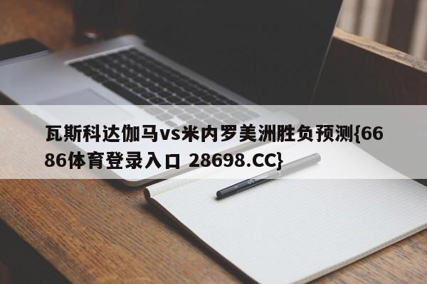 瓦斯科达伽马vs米内罗美洲胜负预测{6686体育登录入口 28698.CC}