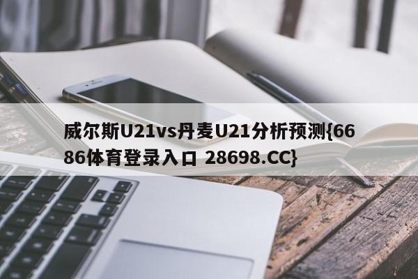 威尔斯U21vs丹麦U21分析预测{6686体育登录入口 28698.CC}