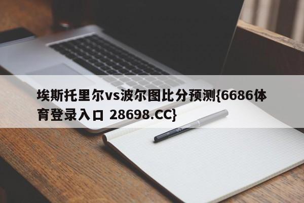 埃斯托里尔vs波尔图比分预测{6686体育登录入口 28698.CC}