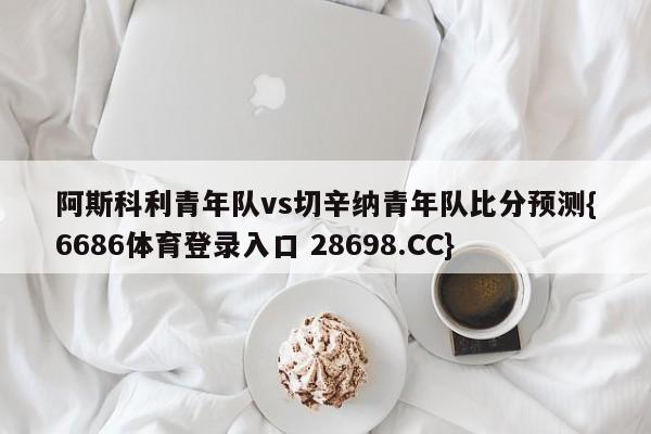 阿斯科利青年队vs切辛纳青年队比分预测{6686体育登录入口 28698.CC}