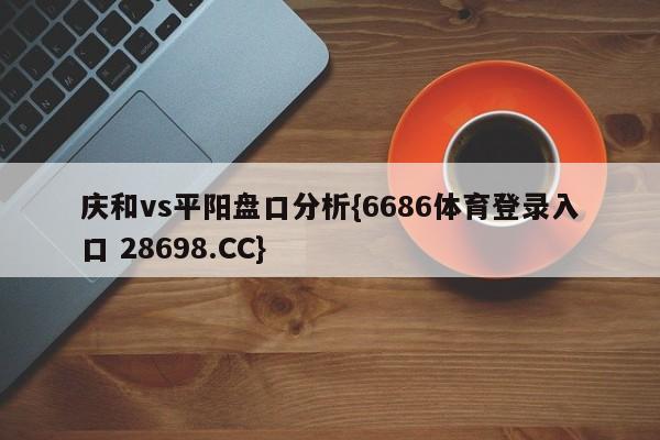 庆和vs平阳盘口分析{6686体育登录入口 28698.CC}