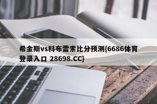 希金斯vs科布雷索比分预测{6686体育登录入口 28698.CC}