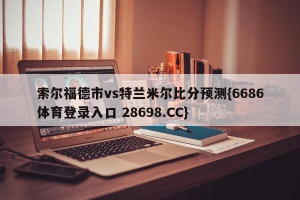 索尔福德市vs特兰米尔比分预测{6686体育登录入口 28698.CC}