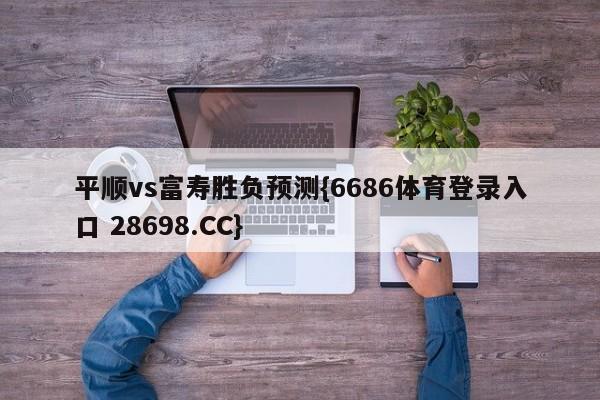 平顺vs富寿胜负预测{6686体育登录入口 28698.CC}