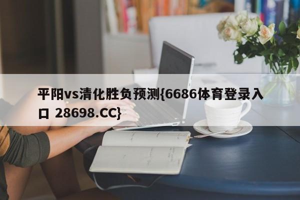 平阳vs清化胜负预测{6686体育登录入口 28698.CC}