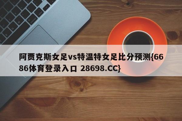 阿贾克斯女足vs特温特女足比分预测{6686体育登录入口 28698.CC}