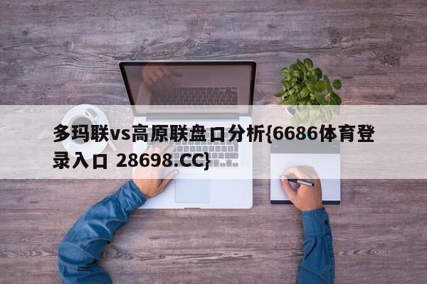 多玛联vs高原联盘口分析{6686体育登录入口 28698.CC}