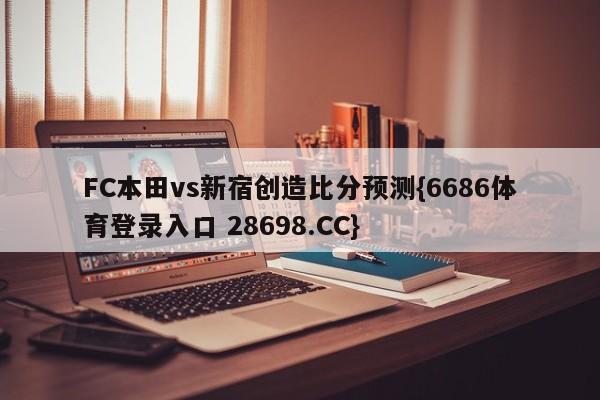 FC本田vs新宿创造比分预测{6686体育登录入口 28698.CC}