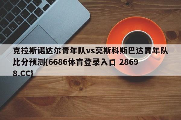 克拉斯诺达尔青年队vs莫斯科斯巴达青年队比分预测{6686体育登录入口 28698.CC}