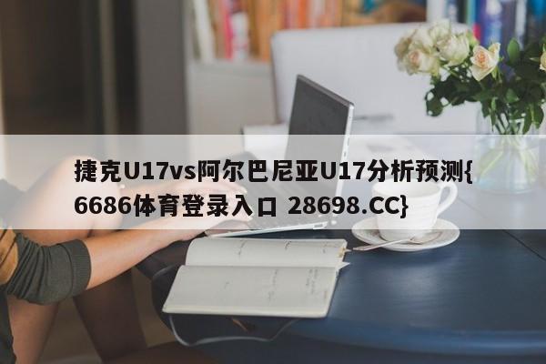 捷克U17vs阿尔巴尼亚U17分析预测{6686体育登录入口 28698.CC}