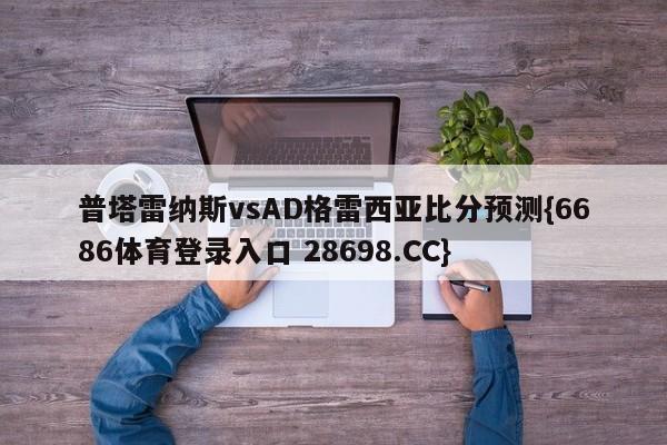 普塔雷纳斯vsAD格雷西亚比分预测{6686体育登录入口 28698.CC}