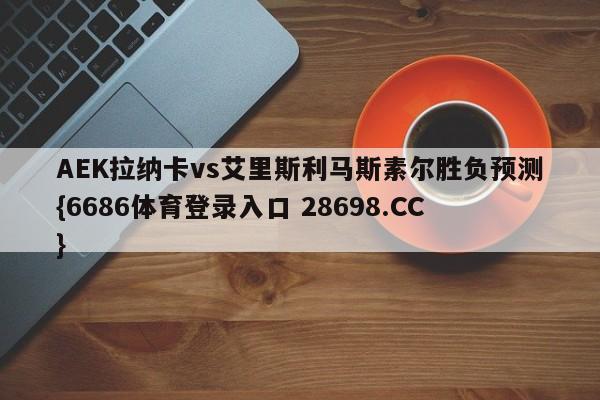 AEK拉纳卡vs艾里斯利马斯素尔胜负预测{6686体育登录入口 28698.CC}