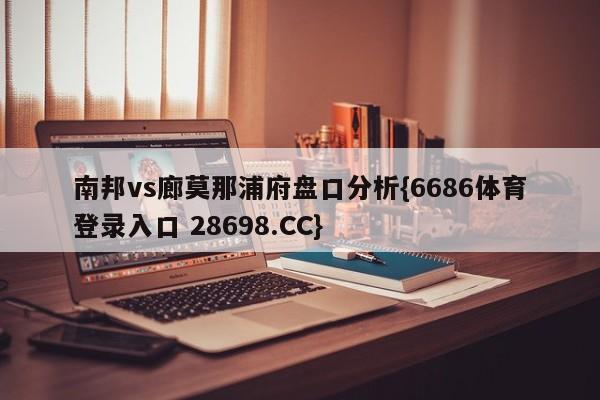 南邦vs廊莫那浦府盘口分析{6686体育登录入口 28698.CC}