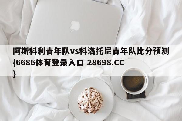 阿斯科利青年队vs科洛托尼青年队比分预测{6686体育登录入口 28698.CC}